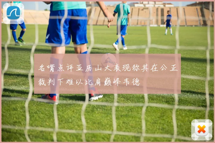 名嘴点评亚历山大表现称其在公正裁判下难以比肩巅峰韦德