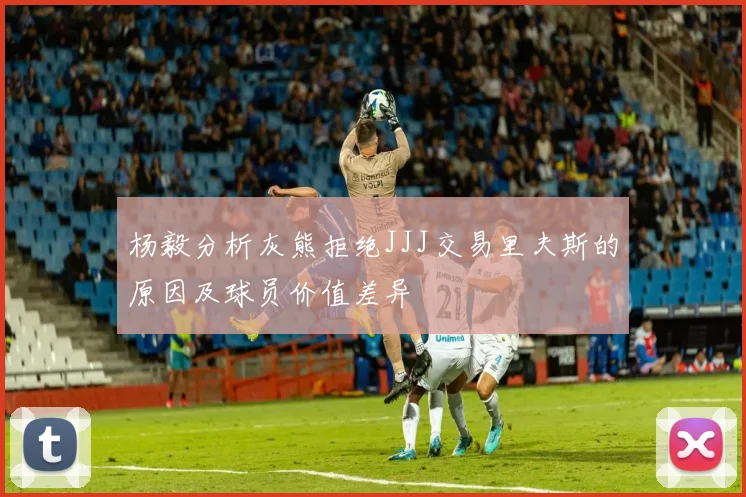 杨毅分析灰熊拒绝JJJ交易里夫斯的原因及球员价值差异