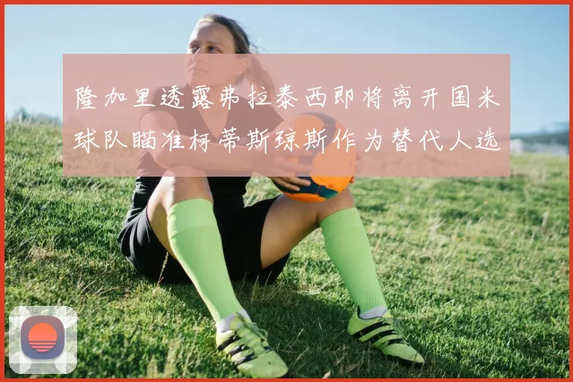 隆加里透露弗拉泰西即将离开国米球队瞄准柯蒂斯琼斯作为替代人选