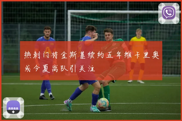 热刺门将金斯基续约五年维卡里奥或今夏离队引关注