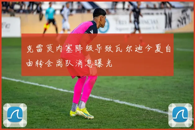 克雷莫内塞降级导致瓦尔迪今夏自由转会离队消息曝光