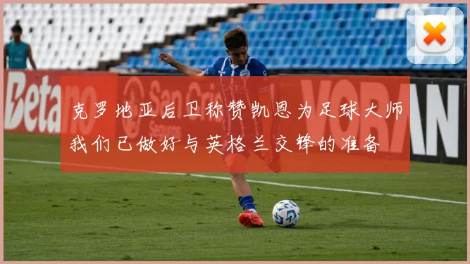 克罗地亚后卫称赞凯恩为足球大师我们已做好与英格兰交锋的准备