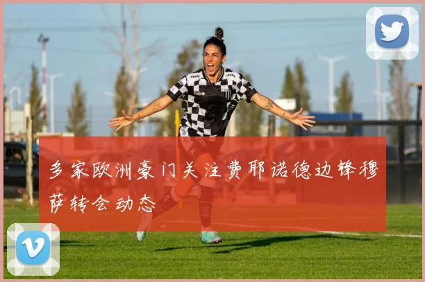 多家欧洲豪门关注费耶诺德边锋穆萨转会动态