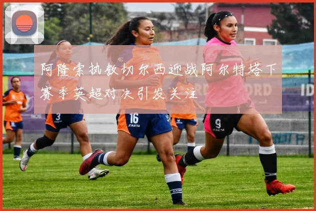 阿隆索执教切尔西迎战阿尔特塔下赛季英超对决引发关注