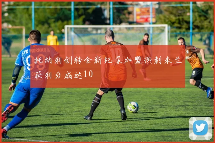 托纳利创转会新纪录加盟热刺米兰获利分成达10