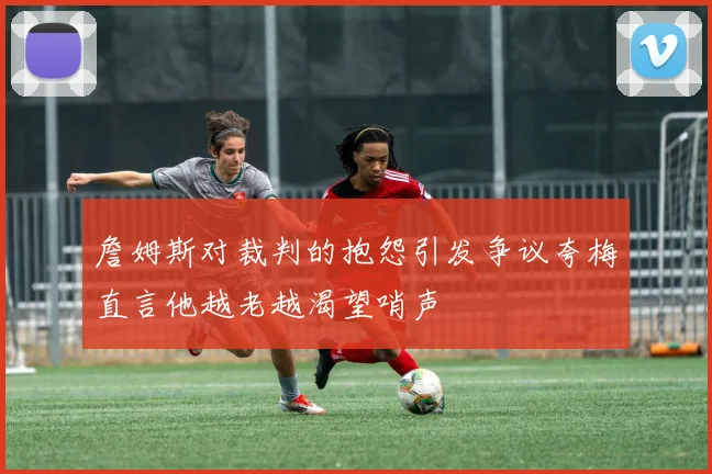詹姆斯对裁判的抱怨引发争议夸梅直言他越老越渴望哨声