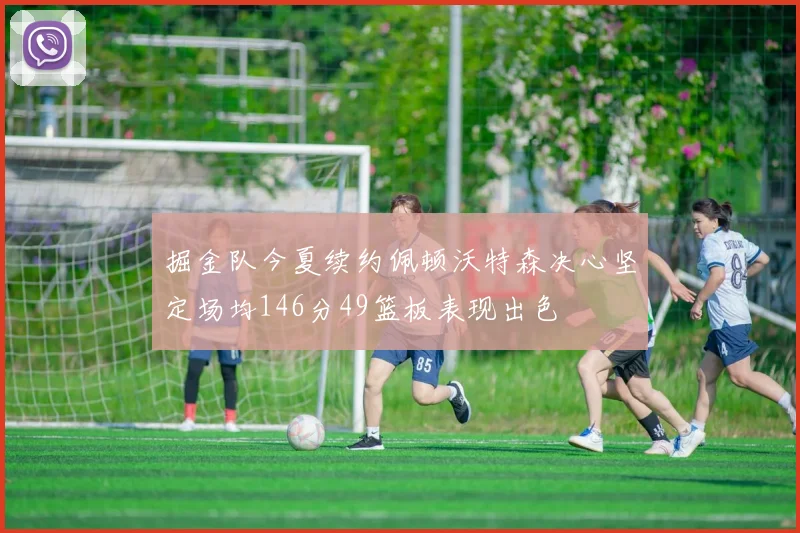 掘金队今夏续约佩顿沃特森决心坚定场均146分49篮板表现出色