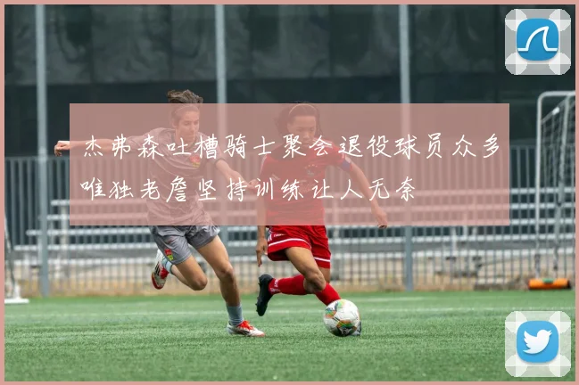 杰弗森吐槽骑士聚会退役球员众多唯独老詹坚持训练让人无奈