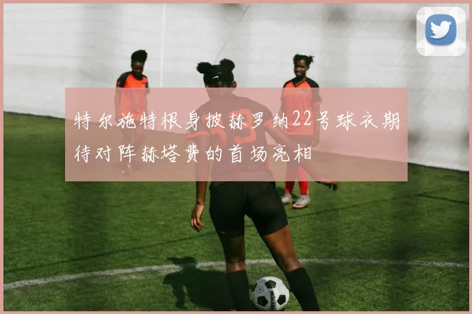 特尔施特根身披赫罗纳22号球衣期待对阵赫塔费的首场亮相