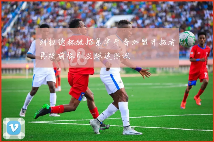 利拉德积极招募字母哥加盟开拓者再续前缘引发球迷热议