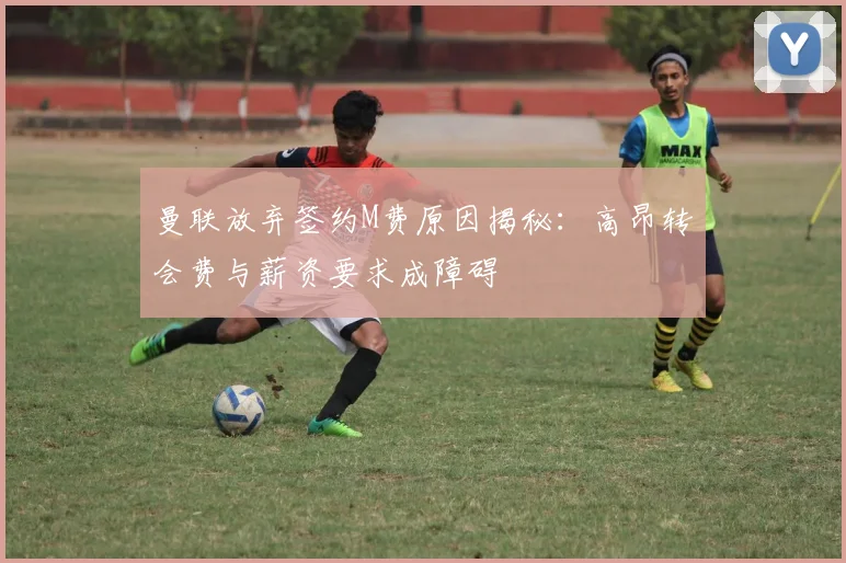 曼联放弃签约M费原因揭秘：高昂转会费与薪资要求成障碍