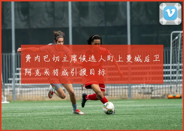 费内巴切主席候选人盯上曼城后卫阿克或将成引援目标