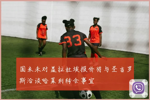 国米未对盖拉杜埃报价将与圣吉罗斯洽谈哈莱利转会事宜