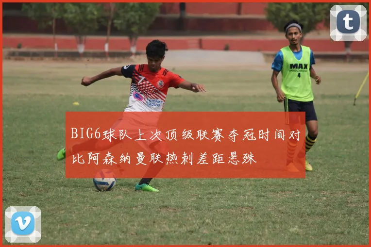 BIG6球队上次顶级联赛夺冠时间对比阿森纳曼联热刺差距悬殊