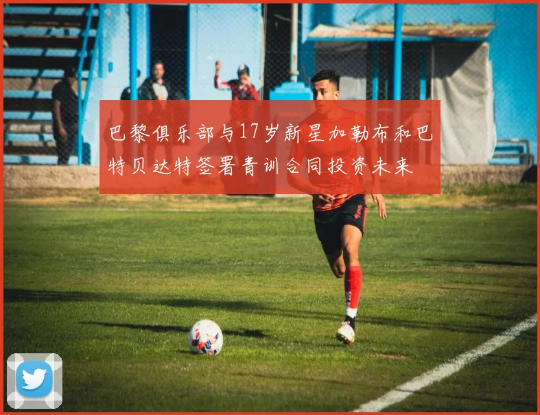 巴黎俱乐部与17岁新星加勒布和巴特贝达特签署青训合同投资未来