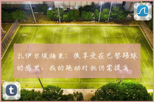 扎伊尔埃梅里：很享受在巴黎踢球的感觉，我的跑动对抗仍需提高