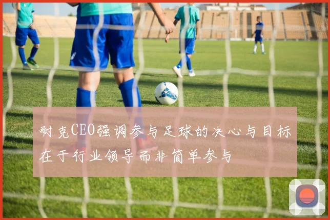 耐克CEO强调参与足球的决心与目标在于行业领导而非简单参与