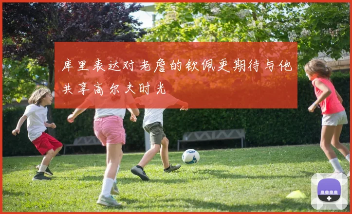 库里表达对老詹的钦佩更期待与他共享高尔夫时光