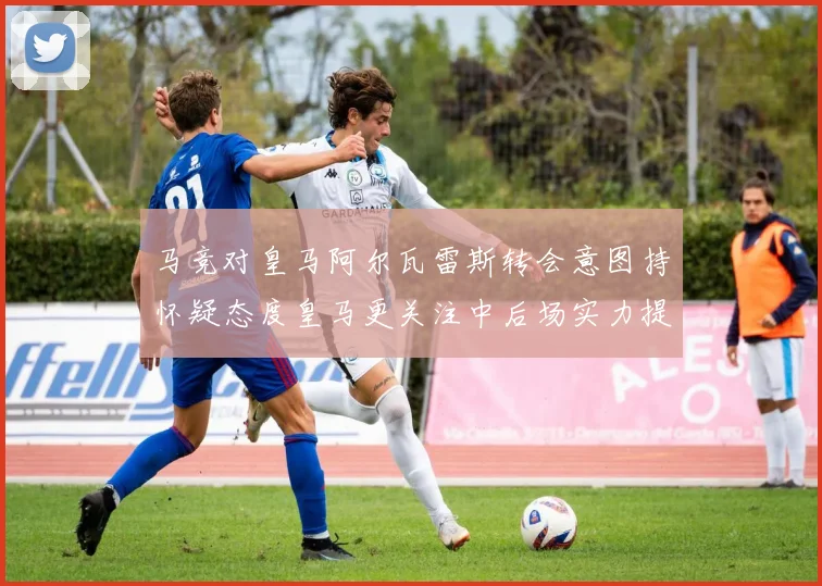 马竞对皇马阿尔瓦雷斯转会意图持怀疑态度皇马更关注中后场实力提升