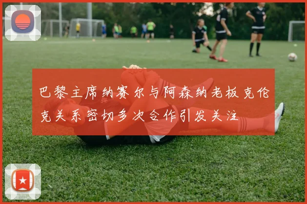 巴黎主席纳赛尔与阿森纳老板克伦克关系密切多次合作引发关注
