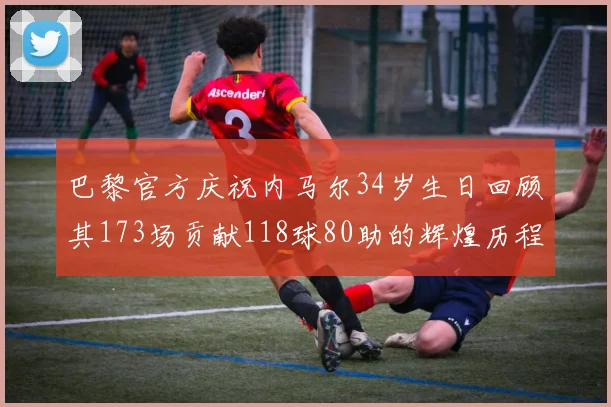 巴黎官方庆祝内马尔34岁生日回顾其173场贡献118球80助的辉煌历程