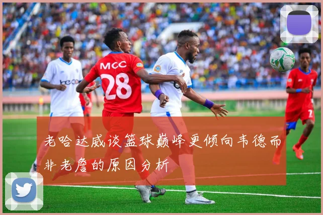 老哈达威谈篮球巅峰更倾向韦德而非老詹的原因分析