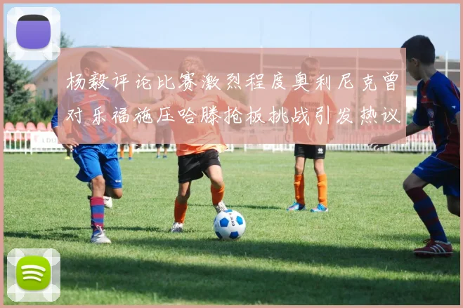 杨毅评论比赛激烈程度奥利尼克曾对乐福施压哈滕抢板挑战引发热议