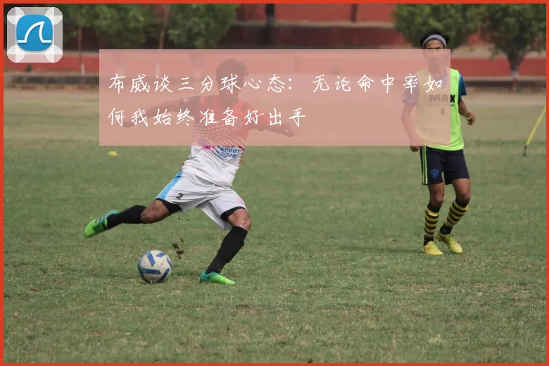 布威谈三分球心态：无论命中率如何我始终准备好出手