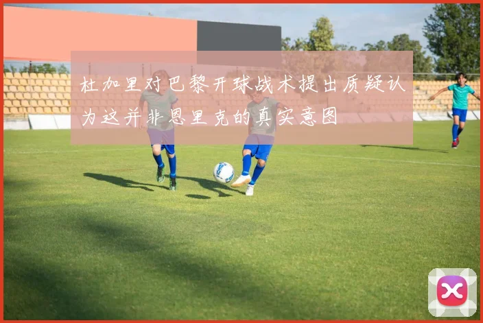 杜加里对巴黎开球战术提出质疑认为这并非恩里克的真实意图