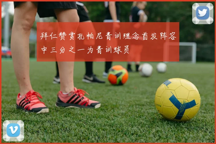 拜仁赞赏孔帕尼青训理念首发阵容中三分之一为青训球员